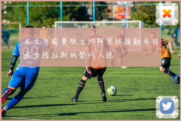 米兰与前曼联主帅阿莫林接触或将成为格拉斯纳替代人选