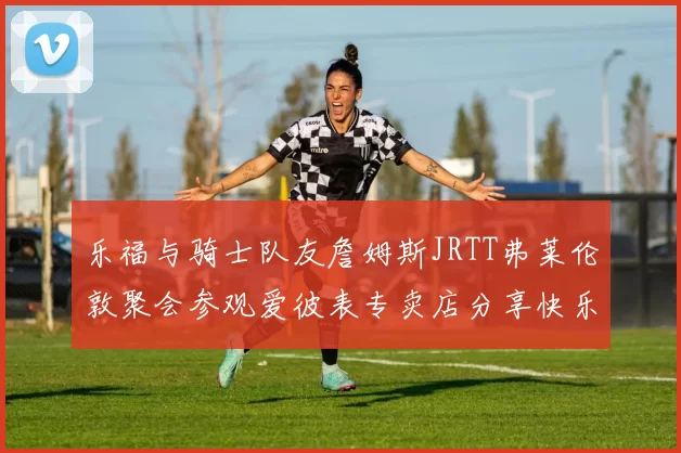 乐福与骑士队友詹姆斯JRTT弗莱伦敦聚会参观爱彼表专卖店分享快乐时光