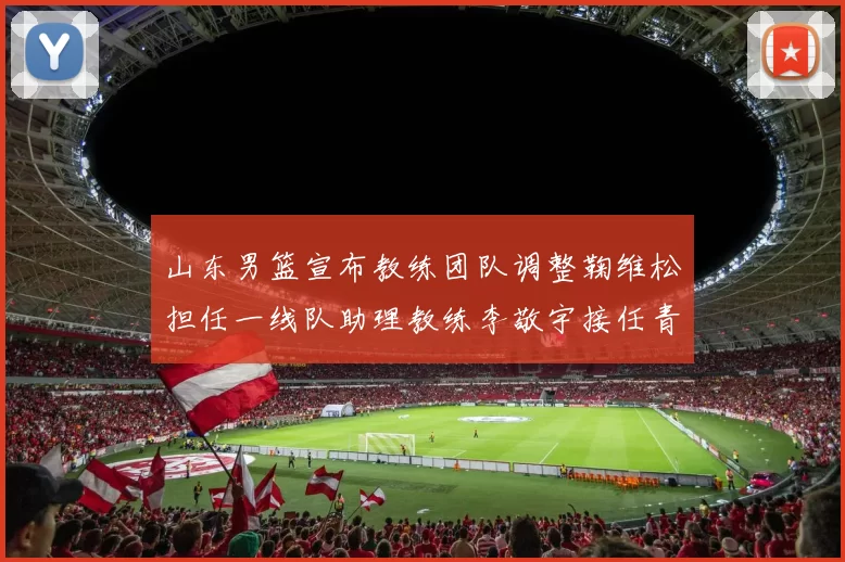 山东男篮宣布教练团队调整鞠维松担任一线队助理教练李敬宇接任青年队主教练