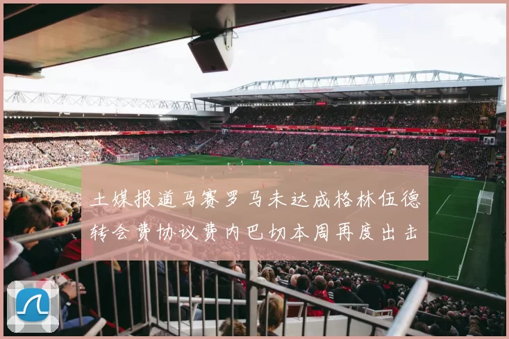 土媒报道马赛罗马未达成格林伍德转会费协议费内巴切本周再度出击
