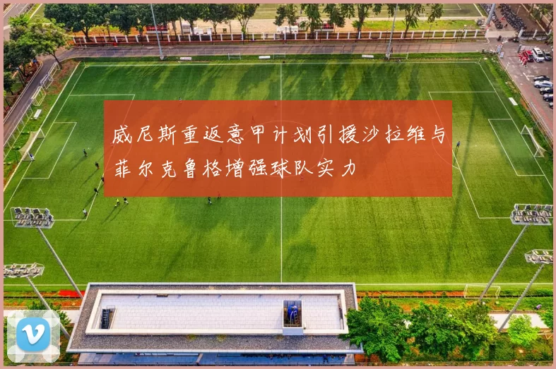 威尼斯重返意甲计划引援沙拉维与菲尔克鲁格增强球队实力