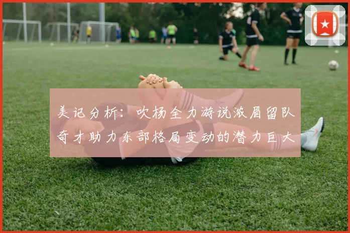 美记分析：吹杨全力游说浓眉留队奇才助力东部格局变动的潜力巨大