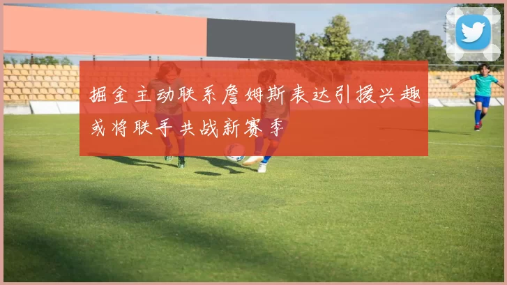 掘金主动联系詹姆斯表达引援兴趣或将联手共战新赛季