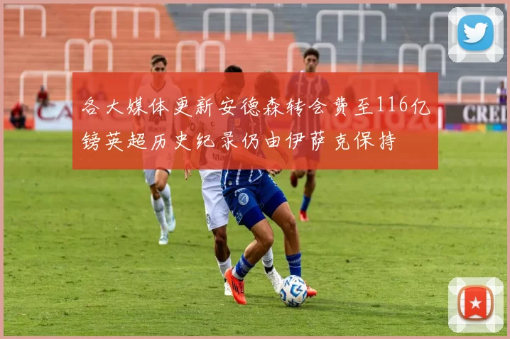 各大媒体更新安德森转会费至116亿镑英超历史纪录仍由伊萨克保持