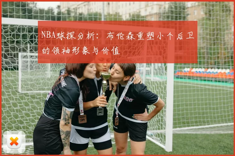 NBA球探分析：布伦森重塑小个后卫的领袖形象与价值