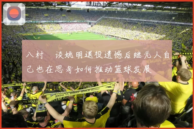 八村塁谈姚明退役遗憾后继无人自己也在思考如何推动篮球发展
