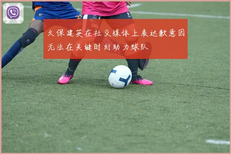 久保建英在社交媒体上表达歉意因无法在关键时刻助力球队