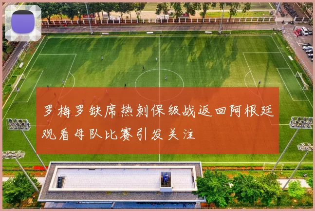 罗梅罗缺席热刺保级战返回阿根廷观看母队比赛引发关注