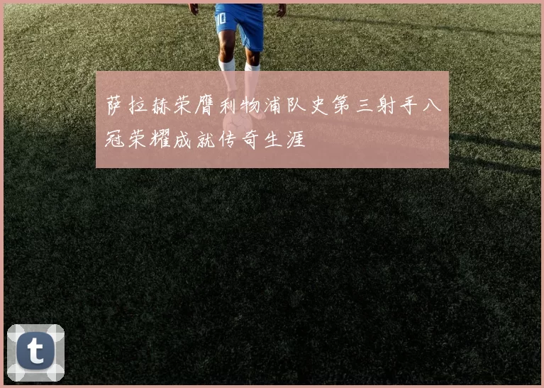 萨拉赫荣膺利物浦队史第三射手八冠荣耀成就传奇生涯
