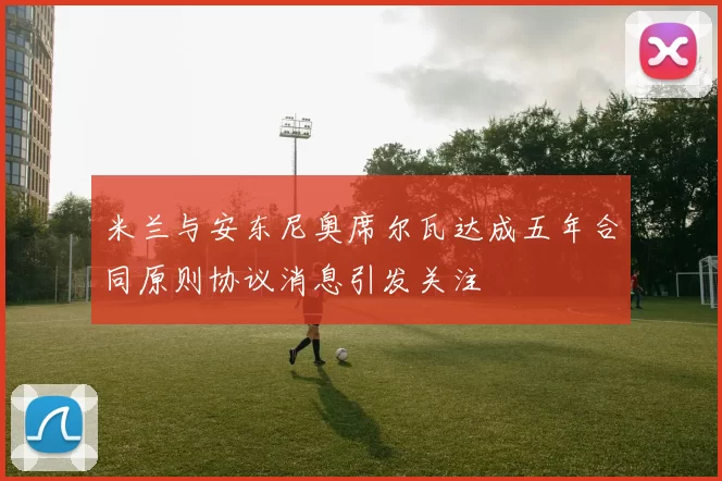 米兰与安东尼奥席尔瓦达成五年合同原则协议消息引发关注