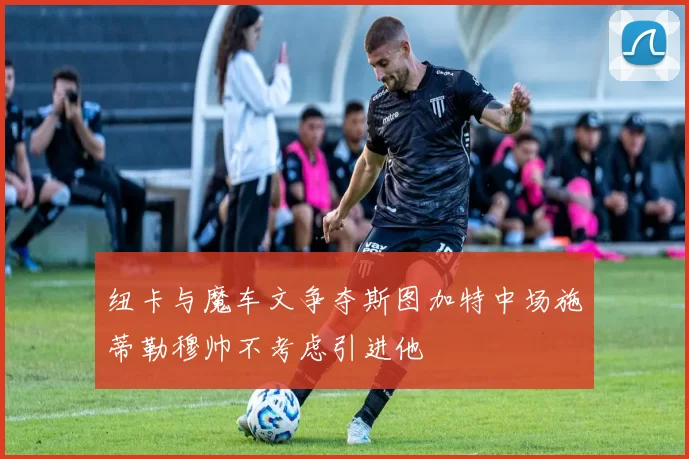 纽卡与魔车文争夺斯图加特中场施蒂勒穆帅不考虑引进他