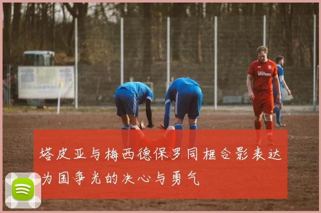 塔皮亚与梅西德保罗同框合影表达为国争光的决心与勇气