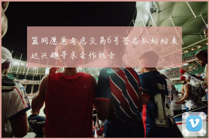 篮网愿意考虑交易6号签各队纷纷表达兴趣寻求合作机会