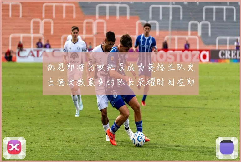 凯恩即将打破纪录成为英格兰队史出场次数最多的队长荣耀时刻在即