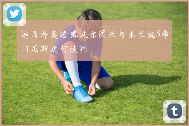 迪马济奥透露波尔图未与米兰就S希门尼斯进行谈判