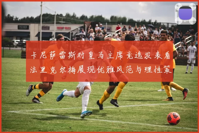 卡尼萨雷斯对皇马主席竞选发表看法里克尔梅展现优雅风范与理性策略