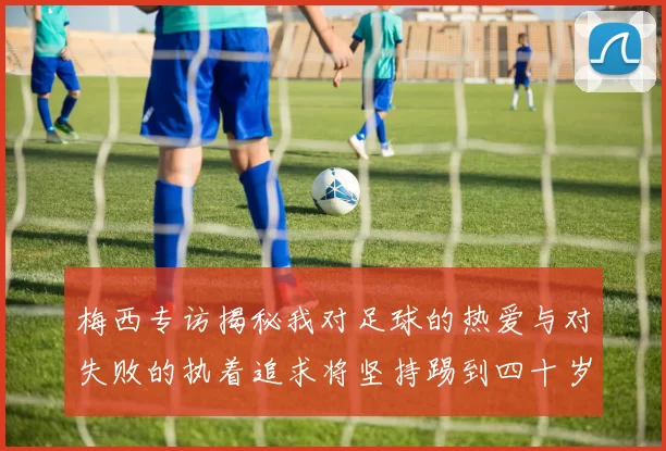 梅西专访揭秘我对足球的热爱与对失败的执着追求将坚持踢到四十岁
