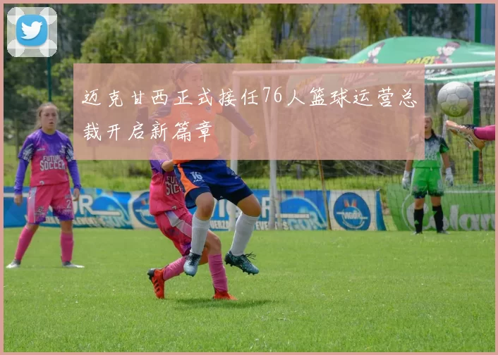 迈克甘西正式接任76人篮球运营总裁开启新篇章